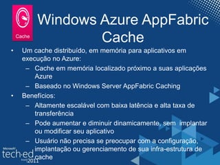 Windows Azure AppFabric
Cache
• Um cache distribuído, em memória para aplicativos em
execução no Azure:
– Cache em memória localizado próximo a suas aplicações
Azure
– Baseado no Windows Server AppFabric Caching
• Benefícios:
– Altamente escalável com baixa latência e alta taxa de
transferência
– Pode aumentar e diminuir dinamicamente, sem implantar
ou modificar seu aplicativo
– Usuário não precisa se preocupar com a configuração,
implantação ou gerenciamento de sua infra-estrutura de
cache
 