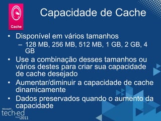 Capacidade de Cache
• Disponível em vários tamanhos
– 128 MB, 256 MB, 512 MB, 1 GB, 2 GB, 4
GB
• Use a combinação desses tamanhos ou
vários destes para criar sua capacidade
de cache desejado
• Aumentar/diminuir a capacidade de cache
dinamicamente
• Dados preservados quando o aumento da
capacidade
 