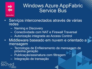 Windows Azure AppFabric
Service Bus
• Serviços interconectados através de várias
redes
– Naming e Discovery
– Conectividade com NAT e Firewall Traversal
– Autorização integrada ao Access Control
• Middleware baseado em nuvem e orientado a
mensagem
– Tecnologia de Enfileiramento de mensagem de
próxima geração
– Publicação/assinatura com filtragem
– Integração de transação
Service Bus
 
