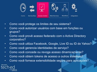 Cache Access Control WorkflowWeb ServicesService Bus Integration
• Como você protege os limites de seu sistema?
• Como você autorizar usuários com base em funções ou
grupos?
• Como você provê acesso federado com o Active Directory
corporativo?
• Como você utiliza Facebook, Google, Live ID ou ID do Yahoo?
• Como você gerencia identidades de serviço?
• Como você concede ou revoga acesso dinamicamente?
• Como você obtem tokens de acesso a outros sistemas?
• Como você fornece extensibilidade segura para aplicações?
 
