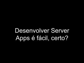 Desenvolver Server
Apps é fácil, certo?
 