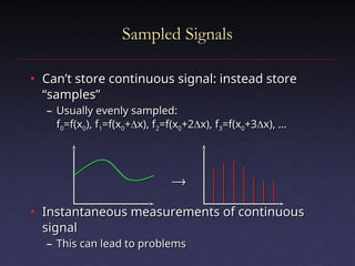 Sampled Signals
Sampled Signals
• Can’t store continuous signal: instead store
Can’t store continuous signal: instead store
“samples”
“samples”
– Usually evenly sampled:
Usually evenly sampled:
f
f0
0=f(x
=f(x0
0), f
), f1
1=f(x
=f(x0
0+
+
x), f
x), f2
2=f(x
=f(x0
0+2
+2
x), f
x), f3
3=f(x
=f(x0
0+3
+3
x), …
x), …
• Instantaneous measurements of continuous
Instantaneous measurements of continuous
signal
signal
– This can lead to problems
This can lead to problems


 