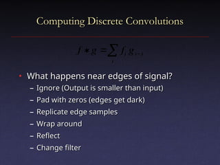 Computing Discrete Convolutions
Computing Discrete Convolutions
• What happens near edges of signal?
What happens near edges of signal?
– Ignore (Output is smaller than input)
Ignore (Output is smaller than input)
– Pad with zeros (edges get dark)
Pad with zeros (edges get dark)
– Replicate edge samples
Replicate edge samples
– Wrap around
Wrap around
– Reflect
Reflect
– Change filter
Change filter
 


i
i
x
i g
f
g
f
 