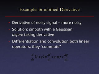 Example: Smoothed Derivative
Example: Smoothed Derivative
• Derivative of noisy signal = more noisy
Derivative of noisy signal = more noisy
• Solution: smooth with a Gaussian
Solution: smooth with a Gaussian
before
before taking derivative
taking derivative
• Differentiation and convolution both linear
Differentiation and convolution both linear
operators: they “commute”
operators: they “commute”
 
dx
dg
f
g
dx
df
g
f
dx
d





 