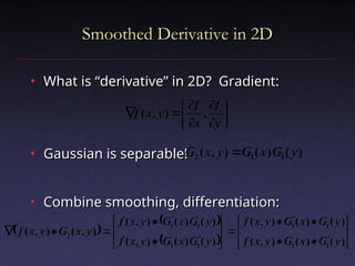Smoothed Derivative in 2D
Smoothed Derivative in 2D
• What is “derivative” in 2D? Gradient:
What is “derivative” in 2D? Gradient:
• Gaussian is separable!
Gaussian is separable!
• Combine smoothing, differentiation:
Combine smoothing, differentiation:














y
f
x
f
y
x
f ,
)
,
(
 
 
  

























)
(
)
(
)
,
(
)
(
)
(
)
,
(
)
(
)
(
)
,
(
)
(
)
(
)
,
(
)
,
(
)
,
(
1
1
1
1
1
1
1
1
2
y
G
x
G
y
x
f
y
G
x
G
y
x
f
y
G
x
G
y
x
f
y
G
x
G
y
x
f
y
x
G
y
x
f
)
(
)
(
)
,
( 1
1
2 y
G
x
G
y
x
G 
 