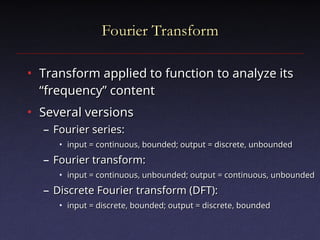 Fourier Transform
Fourier Transform
• Transform applied to function to analyze its
Transform applied to function to analyze its
“frequency” content
“frequency” content
• Several versions
Several versions
– Fourier series:
Fourier series:
• input = continuous, bounded; output = discrete, unbounded
input = continuous, bounded; output = discrete, unbounded
– Fourier transform:
Fourier transform:
• input = continuous, unbounded; output = continuous, unbounded
input = continuous, unbounded; output = continuous, unbounded
– Discrete Fourier transform (DFT):
Discrete Fourier transform (DFT):
• input = discrete, bounded; output = discrete, bounded
input = discrete, bounded; output = discrete, bounded
 