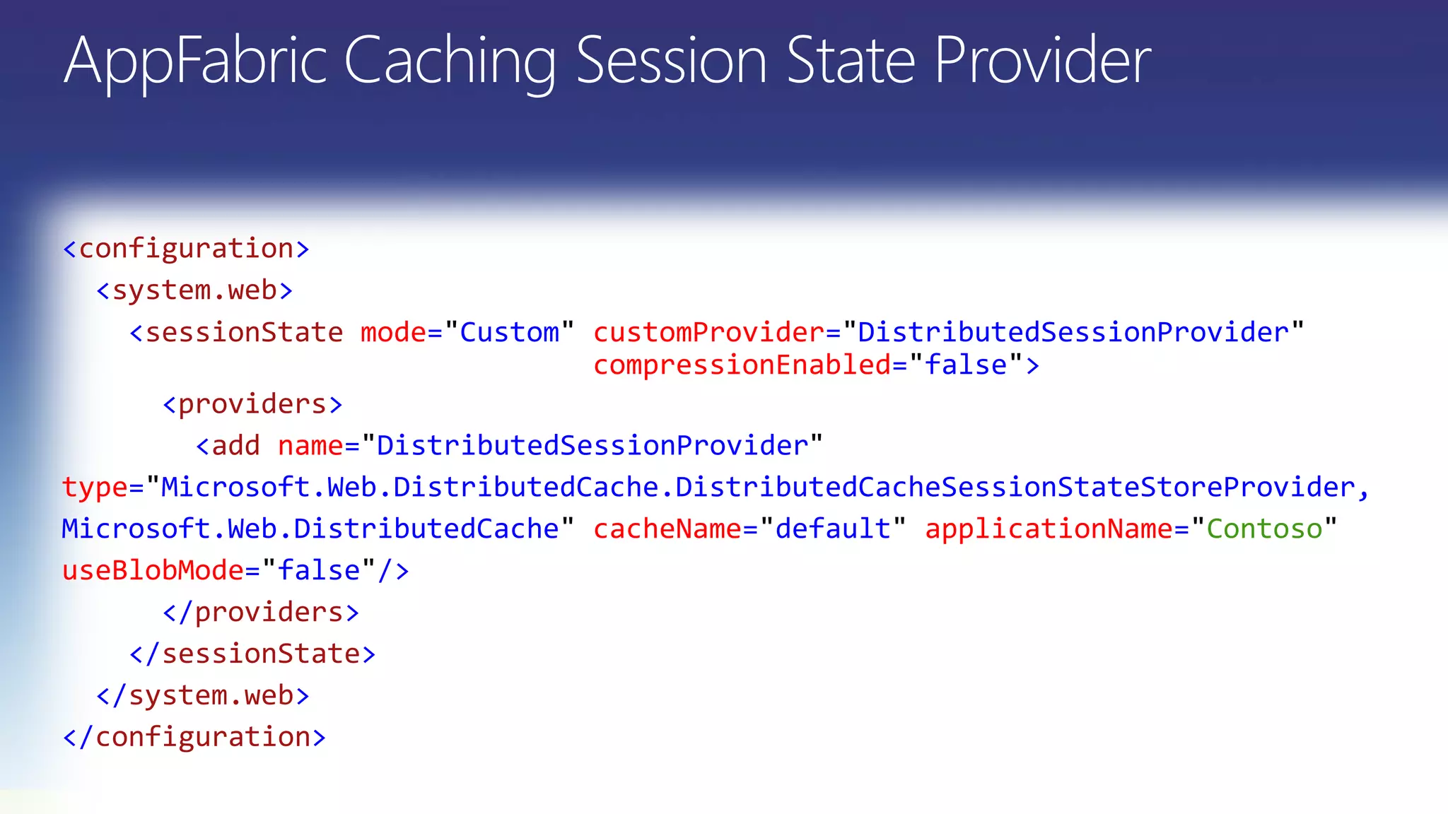 <configuration>
<system.web>
<sessionState mode="Custom" customProvider="DistributedSessionProvider"
compressionEnabled="false">
<providers>
<add name= DistributedSessionProvider
type= Microsoft.Web.DistributedCache.DistributedCacheSessionStateStoreProvider,
Microsoft.Web.DistributedCache cacheName= default applicationName= Contoso
useBlobMode= false />
</providers>
</sessionState>
</system.web>
</configuration>
 