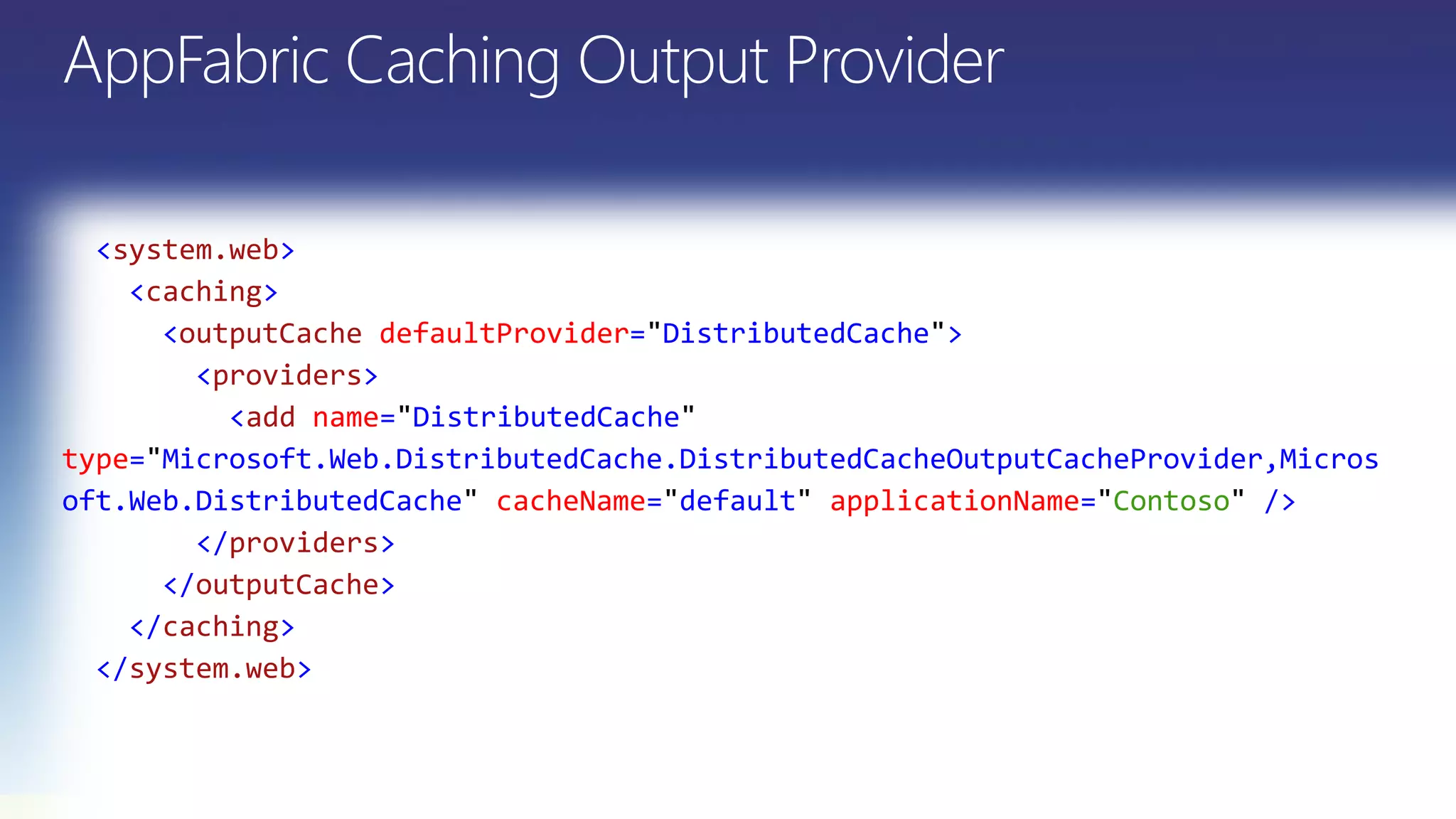 <system.web>
<caching>
<outputCache defaultProvider= DistributedCache >
<providers>
<add name= DistributedCache
type= Microsoft.Web.DistributedCache.DistributedCacheOutputCacheProvider,Micros
oft.Web.DistributedCache cacheName= default applicationName= Contoso />
</providers>
</outputCache>
</caching>
</system.web>
 