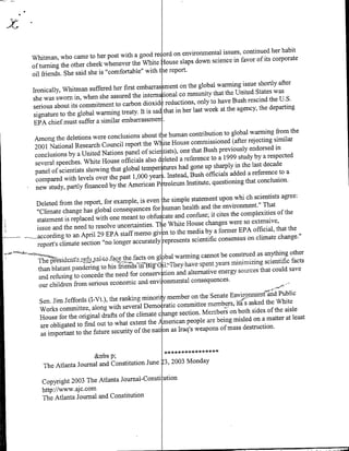 on environmental issues, continued her habit
Whitman,    who came to her post with a good record
                                                 ]-ouse slaps down science in favor of its corporate
of turning the other cheek whenever the White report.
                                                te
oil friends. She said she is "comfortable" with
                                                           on the global warming issue shortly after
 Ironically, Whitman suffered her first embarrassment
                                                     jonal co mmunity that the United States was
 she was sworn in, when she assured the interna                                                    U.S.
                                                      reductions, only to have Bush rescind the
 serious about its commitment to carbon dioxid                                                departing
                                                sad that in her last week at the agency, the
  signature to the global warming treaty. It is
  EPA chief must suffer a similar embarrassmefl.
                                                                                                 from the
                                                   the human contribution to global warming
  Among the deletions were conclusions about                                                    similar
                                                Wijte House commissioned (after rejecting
  2001 National Research Council report the                                                     in
                                              scietists), one that Bush previously endorsed
  conclusions by a United Nations panel of                                                 a respected
                                             also. dbleted a reference to a 1999 study by
  several speeches. White House officials
                                                           had gone up sharply in the last decade
  panel of scientists showing that global temnperhitres                                            to a
                                               year. Instead, Bush officials added a reference
   compared with levels over the past 1,000                                             conclusion.
                                                  P~troleum Institute, questioning that
   new study, partly financed by the American
                                                                     statement upon whi ch scientists agree:
  Deleted   from the report, for example, is even ~he simple
                                                     for human health and the environment." That
   'Climate change has global consequences
                                                               and confuse;, it cites the complexities of the
   statement is replaced with one meant to obfuscate
                                                       TI e White House changes were so extensive,
   issue and the need to resolve uncertainties.                                                        that the
                                                      giv,-n to the media by a former EPA official,
,~~according to an April 29 EPA staff memo                           scientific consensus on climate change."
   report's climate section "no longer accurately frepresents
                                                                                                             other
        psiden-tl-srefii       sal~o face the~facts onggbal warming cannot be construed as anything facts
      The                                                    -                 years minimizing scientific
               thanblaantpandrin tohis fiedsifB'WO Mhey-have-spent
                                                                    alternative energy sources that could save
    and refusing   to concede the need for conserv ition and
                                                         ronmental consequences.
    our children from serious economic and envi
                                                      member on the Senate Enirnm nC~d Public
    Sen. Jim Jeffords (I-Vt.), the ranking minoril
                                                          committee members4 ha s asked the White
    Works committee, along with several Demoeratic
                                                           section. Members on both sides of the aisle
    House  for the original drafts of the climate c range                                        at least
                                                  Aerican people are being misled on a matter
    are obligated to find out to what extent the
                                                       as Iraq's weapons of mass destruction.
    as important to the future security of the nation


                       &nibs p;
                                               3, 2003 Monday
     The Atlanta Journal and Constitution June

    Copyright 2003 The Atlanta Journal-Constiution
    http://www.ajc.com
    The Atlanta Journal and Constitution
 