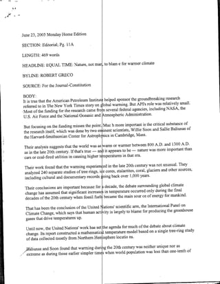 June 23, 2003 Monday Home Edition

SECTION: Editorial; Pg. I lA

LENGTH: 469 words
                                                            climate
HEADLINE: EQUAL TIME: Nature, not mar, to blam e for warmer

BYLINE: ROBERT GREGG

SOURCE: For the Journal-Constitution

BODY:
                                                                the groundbreaking research
it is true that the American Petroleum Institute helped sponsor
                                                               But API's role was relatively small.
referred to in The New York Times story on Elobal warming.
                                                                 agencies, including NASA, the
Most of the funding for the research came fro riseveral federal
U.S. Air Force and the National Oceanic and Atmospheric Administration.
                                                                        is the critical substance of
But focusing on the funding misses the point. Muc h more important
                                                                 Willie Soon and Sallie Baliunas of
the research itself, which was done by two en iinent scientists,
                                                                   Mass.
the Harvard-Smithsonian Center for Astroph-sics in Cambridge,
                                                                      between 800 A.D. and 1300 A.D.
 Their analysis suggests that the world was as warm or warmer
                                                                      --- nature was more important than
 as in the late 20th century. If that's true --- an Iit appears to be
                                                                        era.
 cars or coal-fired utilities in causing higher t mperatures in that
                                                                      century was not unusual. They
 Their work found that the warming experien~ed in the late 20th
                                                                       coral, glaciers and other sources,
 analyzed 240 separate studies of tree nings, ide cores, stalactites,
                                                                  1,000 years.
 including cultural and documentary records going back over
                                                                 surrounding global climate
 Their conclusions are important because for decade, the debate
                                                                      only during the final
 change has assumed that significant increase in temperature occurred
                                                               sour ce of energy for mankind.
 decades of the 20th century when fossil fuel became the main
                                                               arm, the International Panel on
 That has been the conclusion of the United ations' scientific
                                          ~
                                                                     for producing the greenhouse
 Climate Change, which says that human activity is largely to blame
 gases that drive temperatures up.
                                                                   of the debate about climate
  Until now, the United Nations' work has set ~h agenda for much
                                                                   based on a single tree-ring study
  change. Its report constructed a mathematics l temperature model
  of data collected mostly from Northern Henjisphere locatio ns.
                                                                 was neither unique nor as
,,B'aliunas and Soon found that warming durijig the 20th century
                                                                      was less than one-tnho
     eteme as during those earlier simpler time when world population
 