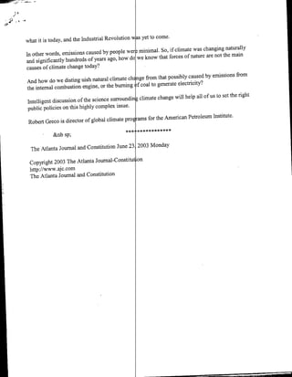 4*A


                                                      wsyet to come.
      what it is today, and the Industrial Revolution
                                                                                             naturally
                                                  wetr minimal. So, if climate was changing
      in other words, emissions caused by people                                        not the main
                                                   do we know that forces of nature are
      and significantly hundreds of years ago, how
      causes of climate change today?
                                                                                                       from
                                                    chE nge from that possibly caused by emissions
      And how do we disting uish natural climate
                                                        f coal to generate electricity.?
      the internal combustion engine, or the burning
                                                        i




                                                                  change will help all of us to set the night
      Intelligent discussion of the science surrounding climate
       public policies on this highly complex issue.
                                                  prop ras for the American Petroleum Institute.
       Robert Greco is director of global climate
                                                            ******
                  &nb sp;

        The Atlanta Journal and Constitution June    231 2003 Monday
                                                    on
       Copyright 2003 The Atlanta Journal-Constitut
       http://www.ajc. corn
       The Atlanta Journal and Constitution
 
