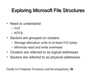 Guide to Computer Forensics and Investigations, 2e16
Exploring Microsoft File StructuresExploring Microsoft File Structures
• Need to understand
– FAT
– NTFS
• Sectors are grouped on clusters
– Storage allocation units of at least 512 bytes
– Minimize read and write overhead
• Clusters are referred to as logical addresses
• Sectors are referred to as physical addresses
 
