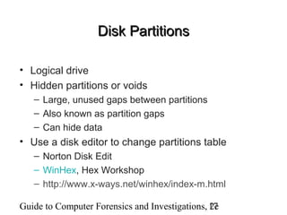 Guide to Computer Forensics and Investigations, 2e17
Disk PartitionsDisk Partitions
• Logical drive
• Hidden partitions or voids
– Large, unused gaps between partitions
– Also known as partition gaps
– Can hide data
• Use a disk editor to change partitions table
– Norton Disk Edit
– WinHex, Hex Workshop
– http://www.x-ways.net/winhex/index-m.html
 