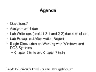 Guide to Computer Forensics and Investigations, 2e2
AgendaAgenda
• Questions?
• Assignment 1 due
• Lab Write-ups (project 2-1 and 2-2) due next class
• Lab Recap and After Action Report
• Begin Discussion on Working with Windows and
DOS Systems
– Chapter 3 in 1e and Chapter 7 in 2e
 