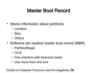 Guide to Computer Forensics and Investigations, 2e24
Master Boot RecordMaster Boot Record
• Stores information about partitions
– Location
– Size
– Others
• Software can replace master boot record (MBR)
– PartitionMagic
– LILO
– Can interfere with forensics tasks
– Use more than one tool
 