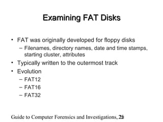 Guide to Computer Forensics and Investigations, 2e25
Examining FAT DisksExamining FAT Disks
• FAT was originally developed for floppy disks
– Filenames, directory names, date and time stamps,
starting cluster, attributes
• Typically written to the outermost track
• Evolution
– FAT12
– FAT16
– FAT32
 