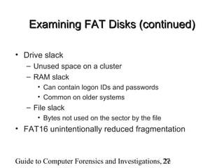 Guide to Computer Forensics and Investigations, 2e27
Examining FAT Disks (continued)Examining FAT Disks (continued)
• Drive slack
– Unused space on a cluster
– RAM slack
• Can contain logon IDs and passwords
• Common on older systems
– File slack
• Bytes not used on the sector by the file
• FAT16 unintentionally reduced fragmentation
 
