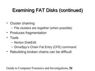 Guide to Computer Forensics and Investigations, 2e29
Examining FAT Disks (continued)Examining FAT Disks (continued)
• Cluster chaining
– File clusters are together (when possible)
• Produces fragmentation
• Tools
– Norton DiskEdit
– DriveSpy’s Chain Fat Entry (CFE) command
• Rebuilding broken chains can be difficult
 