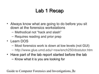 Guide to Computer Forensics and Investigations, 2e3
Lab 1 RecapLab 1 Recap
• Always know what are going to do before you sit
down at the forensics workstations
– Methodical not “hack and slash”
– Requires reading and prior prep
• Learn DOS
– Most forensics work is down at low levels (not GUI)
– http://www.glue.umd.edu/~nsw/ench250/dostutor.htm
• Have part of the lab report started before the lab
– Know what it is you are looking for
 