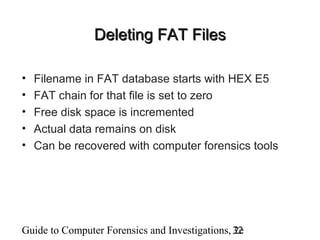 Guide to Computer Forensics and Investigations, 2e32
Deleting FAT FilesDeleting FAT Files
• Filename in FAT database starts with HEX E5
• FAT chain for that file is set to zero
• Free disk space is incremented
• Actual data remains on disk
• Can be recovered with computer forensics tools
 