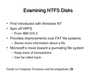 Guide to Computer Forensics and Investigations, 2e33
Examining NTFS DisksExamining NTFS Disks
• First introduced with Windows NT
• Spin off HPFS
– From IBM O/S 2
• Provides improvements over FAT file systems
– Stores more information about a file
• Microsoft’s move toward a journaling file system
– Keep track of transactions
– Can be rolled back
 