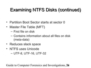 Guide to Computer Forensics and Investigations, 2e34
Examining NTFS Disks (continued)Examining NTFS Disks (continued)
• Partition Boot Sector starts at sector 0
• Master File Table (MFT)
– First file on disk
– Contains information about all files on disk
(meta-data)
• Reduces slack space
• NTFS uses Unicode
– UTF-8, UTF-16, UTF-32
 