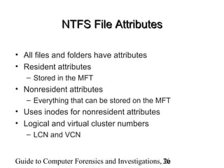 Guide to Computer Forensics and Investigations, 2e36
NTFS File AttributesNTFS File Attributes
• All files and folders have attributes
• Resident attributes
– Stored in the MFT
• Nonresident attributes
– Everything that can be stored on the MFT
• Uses inodes for nonresident attributes
• Logical and virtual cluster numbers
– LCN and VCN
 