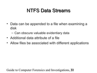 Guide to Computer Forensics and Investigations, 2e37
NTFS Data StreamsNTFS Data Streams
• Data can be appended to a file when examining a
disk
– Can obscure valuable evidentiary data
• Additional data attribute of a file
• Allow files be associated with different applications
 