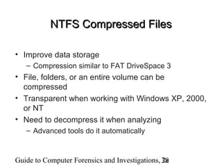 Guide to Computer Forensics and Investigations, 2e38
NTFS Compressed FilesNTFS Compressed Files
• Improve data storage
– Compression similar to FAT DriveSpace 3
• File, folders, or an entire volume can be
compressed
• Transparent when working with Windows XP, 2000,
or NT
• Need to decompress it when analyzing
– Advanced tools do it automatically
 