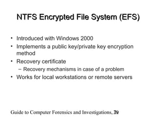 Guide to Computer Forensics and Investigations, 2e39
NTFS Encrypted File System (EFS)NTFS Encrypted File System (EFS)
• Introduced with Windows 2000
• Implements a public key/private key encryption
method
• Recovery certificate
– Recovery mechanisms in case of a problem
• Works for local workstations or remote servers
 