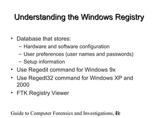 Guide to Computer Forensics and Investigations, 2e41
Understanding the Windows RegistryUnderstanding the Windows Registry
• Database that stores:
– Hardware and software configuration
– User preferences (user names and passwords)
– Setup information
• Use Regedit command for Windows 9x
• Use Regedt32 command for Windows XP and
2000
• FTK Registry Viewer
 