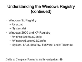 Guide to Computer Forensics and Investigations, 2e42
Understanding the Windows RegistryUnderstanding the Windows Registry
(continued)(continued)
• Windows 9x Registry
– User.dat
– System.dat
• Windows 2000 and XP Registry
– WinntSystem32Config
– WindowsSystem32Config
– System, SAM, Security, Software, and NTUser.dat
 