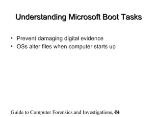 Guide to Computer Forensics and Investigations, 2e44
Understanding Microsoft Boot TasksUnderstanding Microsoft Boot Tasks
• Prevent damaging digital evidence
• OSs alter files when computer starts up
 