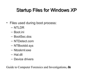 Guide to Computer Forensics and Investigations, 2e46
Startup Files for Windows XPStartup Files for Windows XP
• Files used during boot process:
– NTLDR
– Boot.ini
– BootSec.dos
– NTDetect.com
– NTBootdd.sys
– Ntoskrnl.exe
– Hal.dll
– Device drivers
 