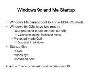 Guide to Computer Forensics and Investigations, 2e48
Windows 9x and Me StartupWindows 9x and Me Startup
• Windows Me cannot boot to a true MS-DOS mode
• Windows 9x OSs have two modes
– DOS protected-mode interface (DPMI)
• Command prompt from boot menu
– Protected-mode GUI
• Dos shell in windows
• Startup files
– Io.sys
– Msdos.sys
– Command.com
 
