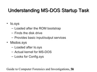 Guide to Computer Forensics and Investigations, 2e50
Understanding MS-DOS Startup TaskUnderstanding MS-DOS Startup Task
• Io.sys
– Loaded after the ROM bootstrap
– Finds the disk drive
– Provides basic input/output services
• Msdos.sys
– Loaded after Io.sys
– Actual kernel for MS-DOS
– Looks for Config.sys
 