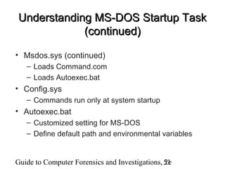 Guide to Computer Forensics and Investigations, 2e51
Understanding MS-DOS Startup TaskUnderstanding MS-DOS Startup Task
(continued)(continued)
• Msdos.sys (continued)
– Loads Command.com
– Loads Autoexec.bat
• Config.sys
– Commands run only at system startup
• Autoexec.bat
– Customized setting for MS-DOS
– Define default path and environmental variables
 