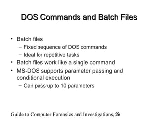 Guide to Computer Forensics and Investigations, 2e53
DOS Commands and Batch FilesDOS Commands and Batch Files
• Batch files
– Fixed sequence of DOS commands
– Ideal for repetitive tasks
• Batch files work like a single command
• MS-DOS supports parameter passing and
conditional execution
– Can pass up to 10 parameters
 