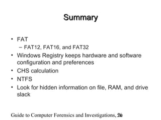Guide to Computer Forensics and Investigations, 2e56
SummarySummary
• FAT
– FAT12, FAT16, and FAT32
• Windows Registry keeps hardware and software
configuration and preferences
• CHS calculation
• NTFS
• Look for hidden information on file, RAM, and drive
slack
 
