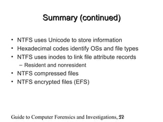 Guide to Computer Forensics and Investigations, 2e57
Summary (continued)Summary (continued)
• NTFS uses Unicode to store information
• Hexadecimal codes identify OSs and file types
• NTFS uses inodes to link file attribute records
– Resident and nonresident
• NTFS compressed files
• NTFS encrypted files (EFS)
 
