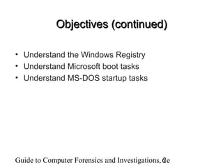 Guide to Computer Forensics and Investigations, 2e6
Objectives (continued)Objectives (continued)
• Understand the Windows Registry
• Understand Microsoft boot tasks
• Understand MS-DOS startup tasks
 