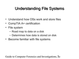 Guide to Computer Forensics and Investigations, 2e7
Understanding File SystemsUnderstanding File Systems
• Understand how OSs work and store files
• CompTIA A+ certification
• File system
– Road map to data on a disk
– Determines how data is stored on disk
• Become familiar with file systems
 