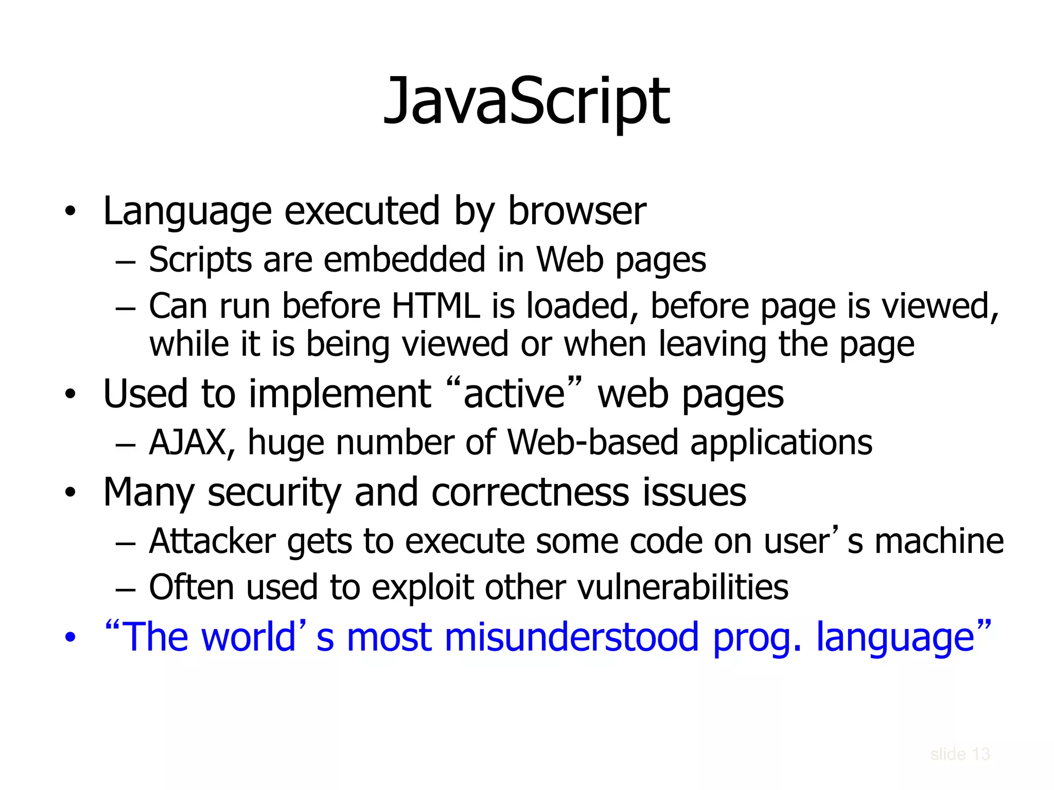 slide 13
JavaScript
• Language executed by browser
– Scripts are embedded in Web pages
– Can run before HTML is loaded, before page is viewed,
while it is being viewed or when leaving the page
• Used to implement “active” web pages
– AJAX, huge number of Web-based applications
• Many security and correctness issues
– Attacker gets to execute some code on user’s machine
– Often used to exploit other vulnerabilities
• “The world’s most misunderstood prog. language”
 