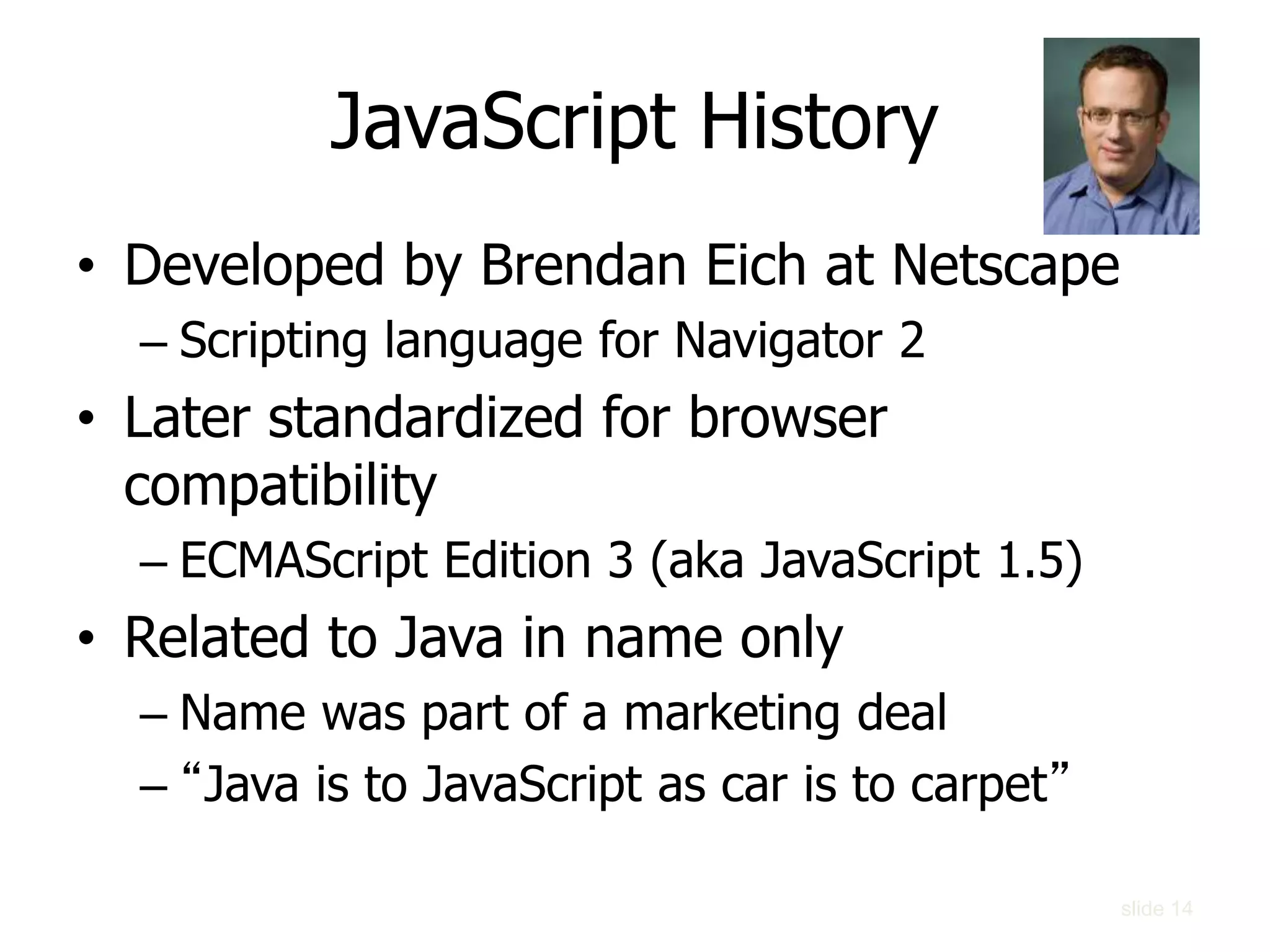 slide 14
JavaScript History
• Developed by Brendan Eich at Netscape
– Scripting language for Navigator 2
• Later standardized for browser
compatibility
– ECMAScript Edition 3 (aka JavaScript 1.5)
• Related to Java in name only
– Name was part of a marketing deal
– “Java is to JavaScript as car is to carpet”
 
