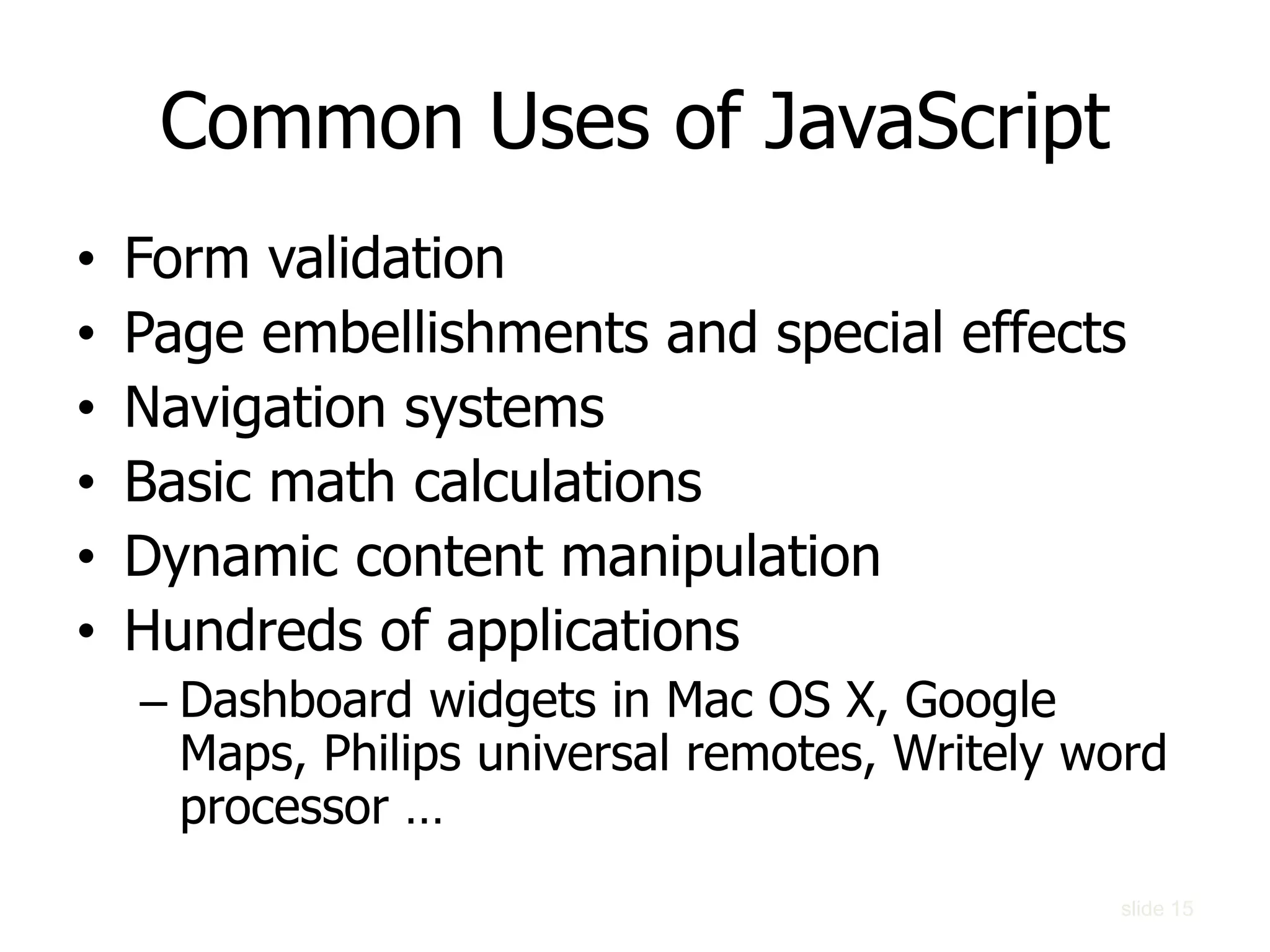 slide 15
Common Uses of JavaScript
• Form validation
• Page embellishments and special effects
• Navigation systems
• Basic math calculations
• Dynamic content manipulation
• Hundreds of applications
– Dashboard widgets in Mac OS X, Google
Maps, Philips universal remotes, Writely word
processor …
 