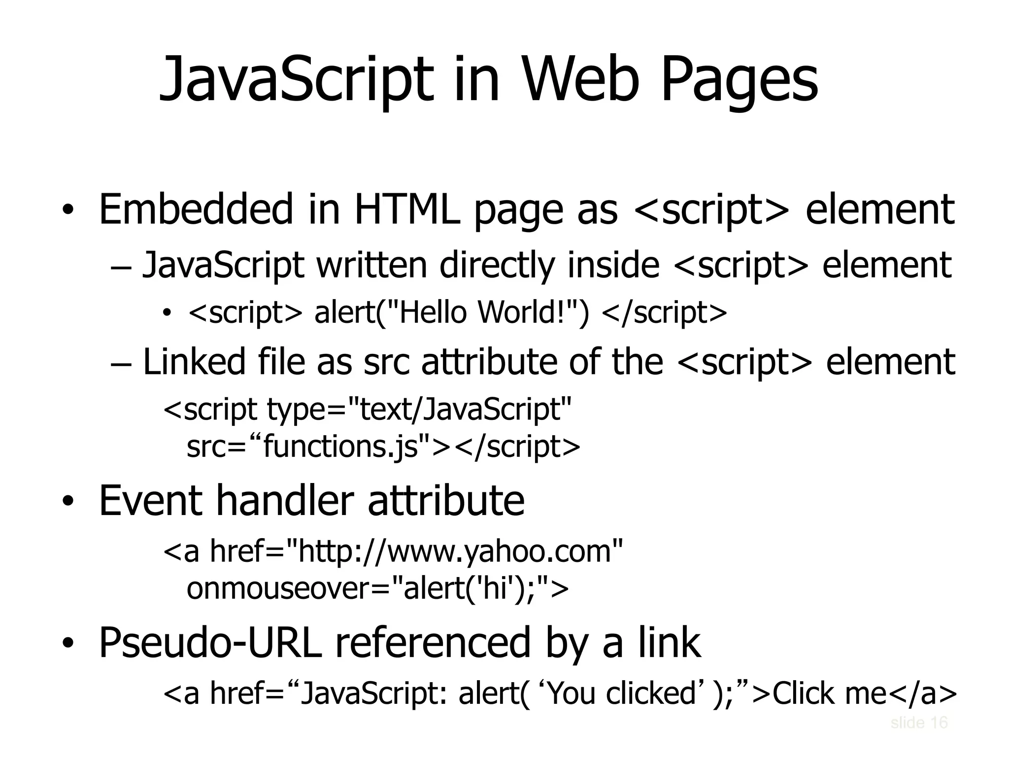 slide 16
JavaScript in Web Pages
• Embedded in HTML page as <script> element
– JavaScript written directly inside <script> element
• <script> alert("Hello World!") </script>
– Linked file as src attribute of the <script> element
<script type="text/JavaScript"
src=“functions.js"></script>
• Event handler attribute
<a href="http://www.yahoo.com"
onmouseover="alert('hi');">
• Pseudo-URL referenced by a link
<a href=“JavaScript: alert(‘You clicked’);”>Click me</a>
 