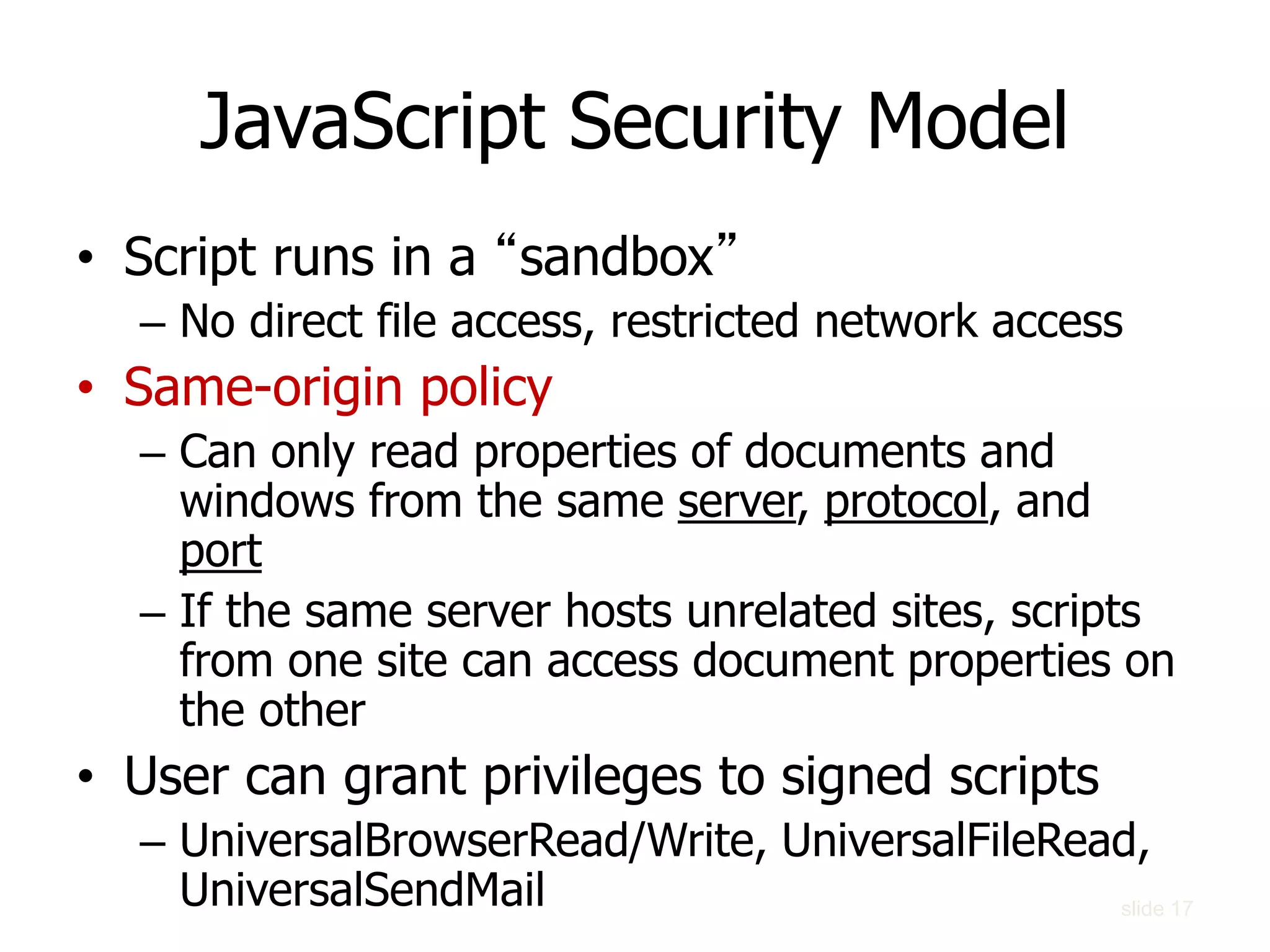 slide 17
JavaScript Security Model
• Script runs in a “sandbox”
– No direct file access, restricted network access
• Same-origin policy
– Can only read properties of documents and
windows from the same server, protocol, and
port
– If the same server hosts unrelated sites, scripts
from one site can access document properties on
the other
• User can grant privileges to signed scripts
– UniversalBrowserRead/Write, UniversalFileRead,
UniversalSendMail
 