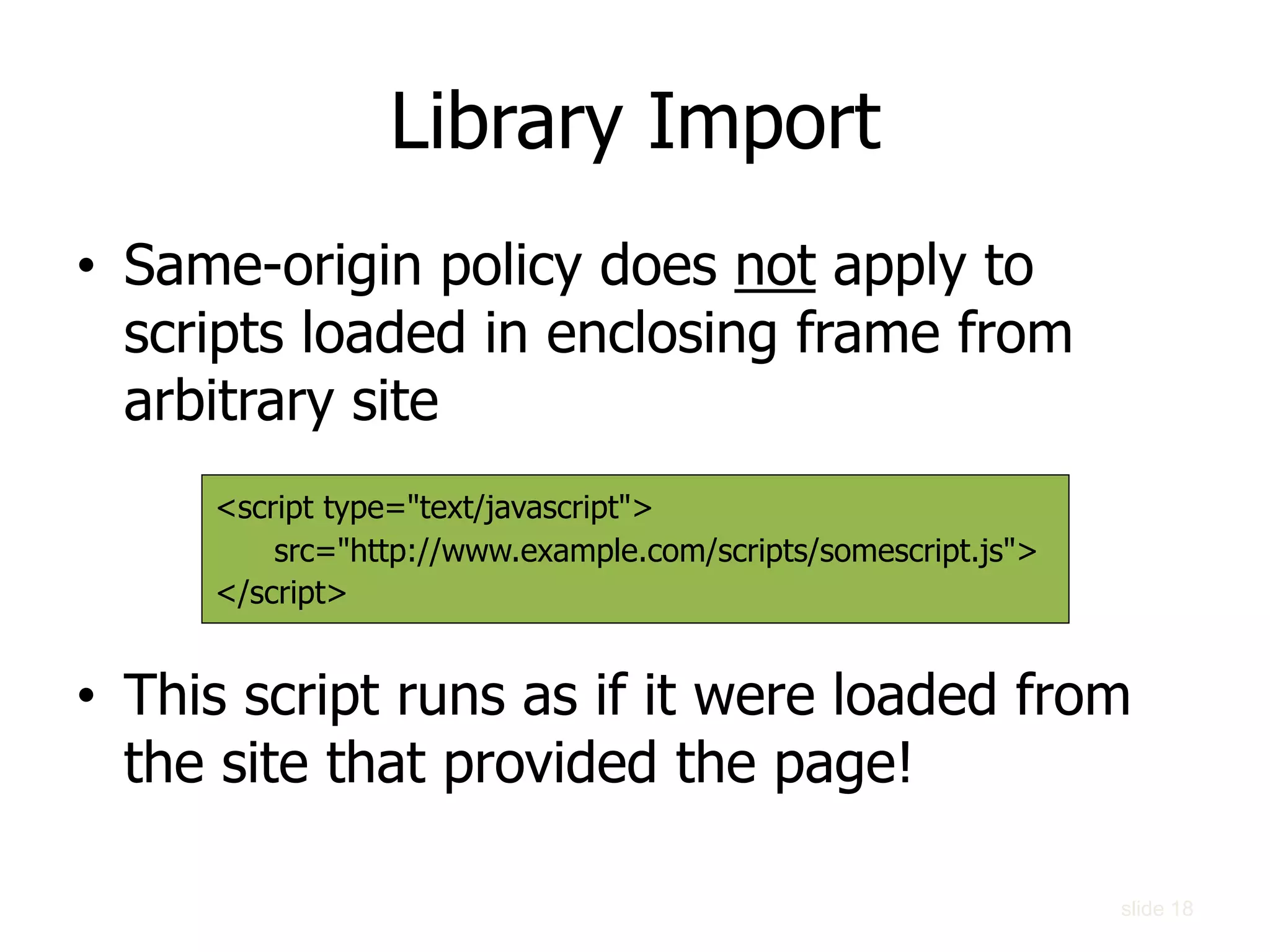 Library Import
• Same-origin policy does not apply to
scripts loaded in enclosing frame from
arbitrary site
• This script runs as if it were loaded from
the site that provided the page!
<script type="text/javascript">
src="http://www.example.com/scripts/somescript.js">
</script>
slide 18
 