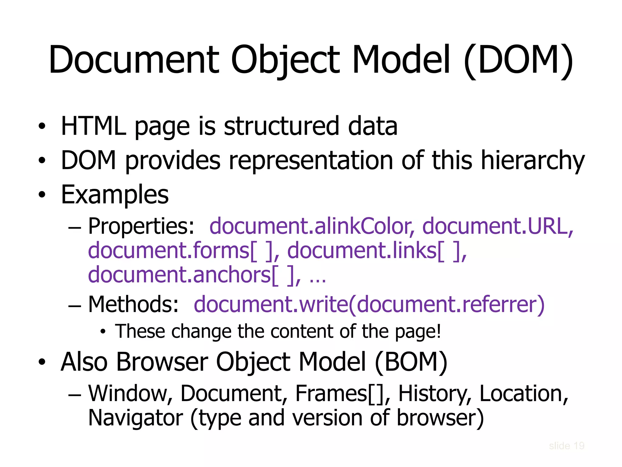 Document Object Model (DOM)
• HTML page is structured data
• DOM provides representation of this hierarchy
• Examples
– Properties: document.alinkColor, document.URL,
document.forms[ ], document.links[ ],
document.anchors[ ], …
– Methods: document.write(document.referrer)
• These change the content of the page!
• Also Browser Object Model (BOM)
– Window, Document, Frames[], History, Location,
Navigator (type and version of browser)
slide 19
 