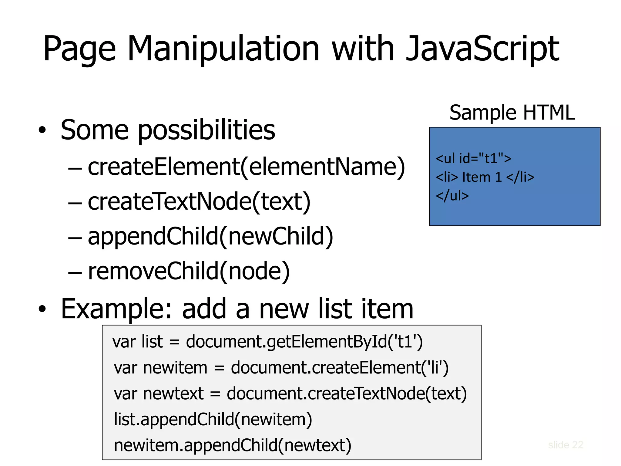 slide 22
Page Manipulation with JavaScript
• Some possibilities
– createElement(elementName)
– createTextNode(text)
– appendChild(newChild)
– removeChild(node)
• Example: add a new list item
var list = document.getElementById('t1')
var newitem = document.createElement('li')
var newtext = document.createTextNode(text)
list.appendChild(newitem)
newitem.appendChild(newtext)
<ul id="t1">
<li> Item 1 </li>
</ul>
Sample HTML
 